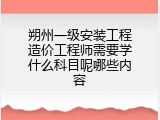 朔州一级安装工程造价工程师需要学什么科目呢哪些内容