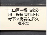 宝山区一级市政公用工程建造师证书考下来需要花多久难不难