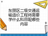 东丽区二级交通运输造价工程师需要学什么科目呢哪些内容