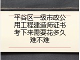 平谷区一级市政公用工程建造师证书考下来需要花多久难不难