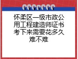 怀柔区一级市政公用工程建造师证书考下来需要花多久难不难