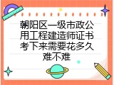 朝阳区一级市政公用工程建造师证书考下来需要花多久难不难