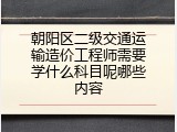 朝阳区二级交通运输造价工程师需要学什么科目呢哪些内容