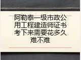阿勒泰一级市政公用工程建造师证书考下来需要花多久难不难