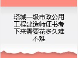 塔城一级市政公用工程建造师证书考下来需要花多久难不难