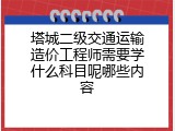 塔城二级交通运输造价工程师需要学什么科目呢哪些内容