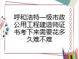 呼和浩特一级市政公用工程建造师证书考下来需要花多久难不难