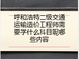 呼和浩特二级交通运输造价工程师需要学什么科目呢哪些内容