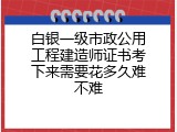 白银一级市政公用工程建造师证书考下来需要花多久难不难