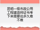昆明一级市政公用工程建造师证书考下来需要花多久难不难