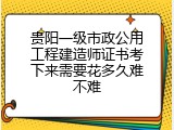 贵阳一级市政公用工程建造师证书考下来需要花多久难不难