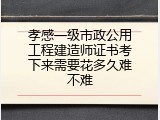 孝感一级市政公用工程建造师证书考下来需要花多久难不难