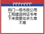荆门一级市政公用工程建造师证书考下来需要花多久难不难