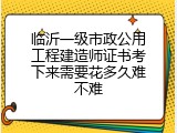 临沂一级市政公用工程建造师证书考下来需要花多久难不难