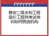 雅安二级水利工程造价工程师考试培训如何挑选机构