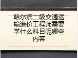 哈尔滨二级交通运输造价工程师需要学什么科目呢哪些内容