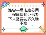 淮安一级市政公用工程建造师证书考下来需要花多久难不难