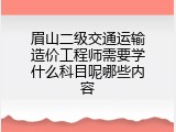 眉山二级交通运输造价工程师需要学什么科目呢哪些内容
