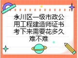 永川区一级市政公用工程建造师证书考下来需要花多久难不难