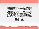 浦东新区一级交通运输造价工程师考试内容有哪些具体是什么