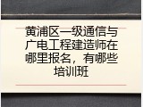 黄浦区一级通信与广电工程建造师在哪里报名，有哪些培训班