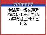 黄浦区一级交通运输造价工程师考试内容有哪些具体是什么