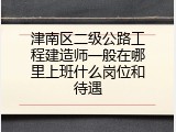 津南区二级公路工程建造师一般在哪里上班什么岗位和待遇