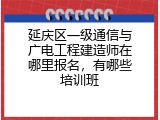 延庆区一级通信与广电工程建造师在哪里报名，有哪些培训班