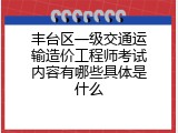丰台区一级交通运输造价工程师考试内容有哪些具体是什么