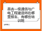昌吉一级通信与广电工程建造师在哪里报名，有哪些培训班