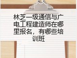 林芝一级通信与广电工程建造师在哪里报名，有哪些培训班