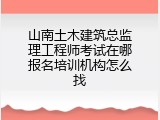 山南土木建筑总监理工程师考试在哪报名培训机构怎么找