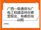 广西一级通信与广电工程建造师在哪里报名，有哪些培训班
