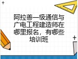阿拉善一级通信与广电工程建造师在哪里报名，有哪些培训班