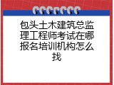 包头土木建筑总监理工程师考试在哪报名培训机构怎么找