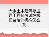 天水土木建筑总监理工程师考试在哪报名培训机构怎么找
