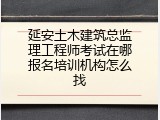 延安土木建筑总监理工程师考试在哪报名培训机构怎么找