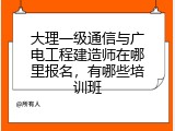 大理一级通信与广电工程建造师在哪里报名，有哪些培训班