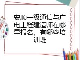 安顺一级通信与广电工程建造师在哪里报名，有哪些培训班