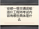 安顺一级交通运输造价工程师考试内容有哪些具体是什么