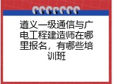 遵义一级通信与广电工程建造师在哪里报名，有哪些培训班