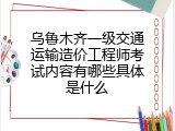 乌鲁木齐一级交通运输造价工程师考试内容有哪些具体是什么