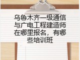 乌鲁木齐一级通信与广电工程建造师在哪里报名，有哪些培训班