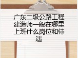 广东二级公路工程建造师一般在哪里上班什么岗位和待遇
