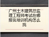 广州土木建筑总监理工程师考试在哪报名培训机构怎么找
