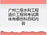 广州二级水利工程造价工程师考试具体有哪些科目和内容