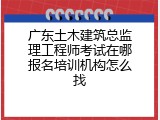 广东土木建筑总监理工程师考试在哪报名培训机构怎么找