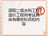 邵阳二级水利工程造价工程师考试具体有哪些科目和内容