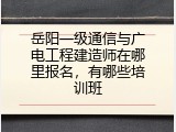 岳阳一级通信与广电工程建造师在哪里报名，有哪些培训班