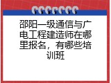 邵阳一级通信与广电工程建造师在哪里报名，有哪些培训班